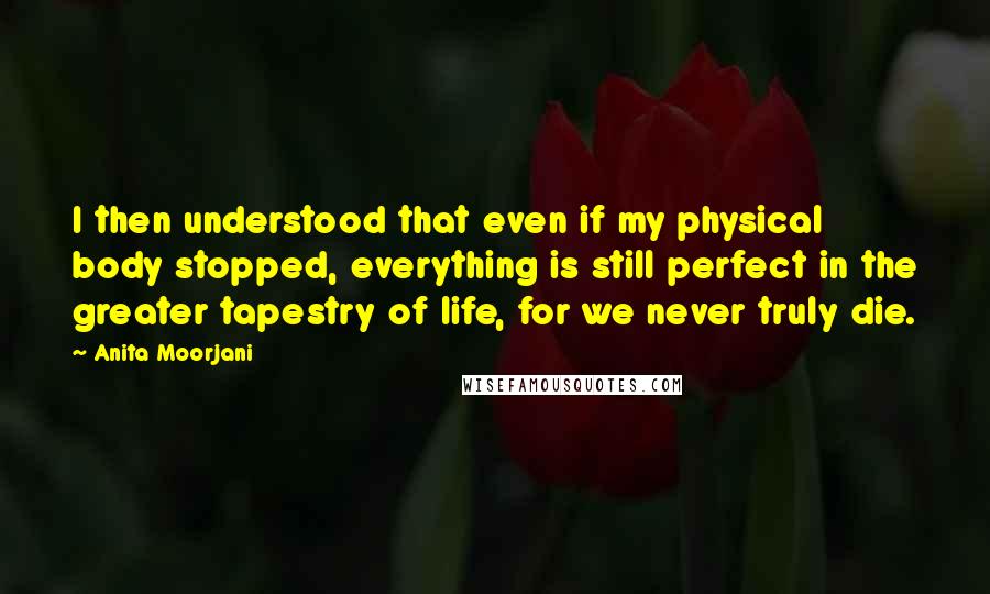 Anita Moorjani Quotes: I then understood that even if my physical body stopped, everything is still perfect in the greater tapestry of life, for we never truly die.