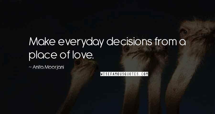 Anita Moorjani Quotes: Make everyday decisions from a place of love.