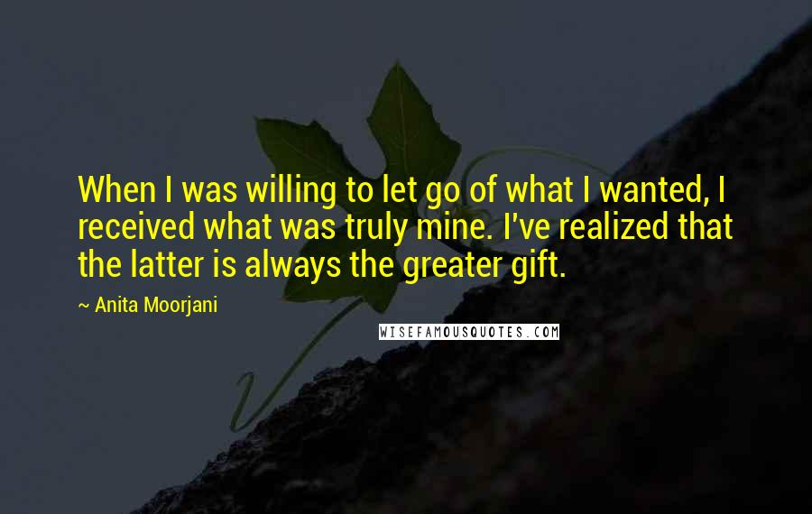 Anita Moorjani Quotes: When I was willing to let go of what I wanted, I received what was truly mine. I've realized that the latter is always the greater gift.