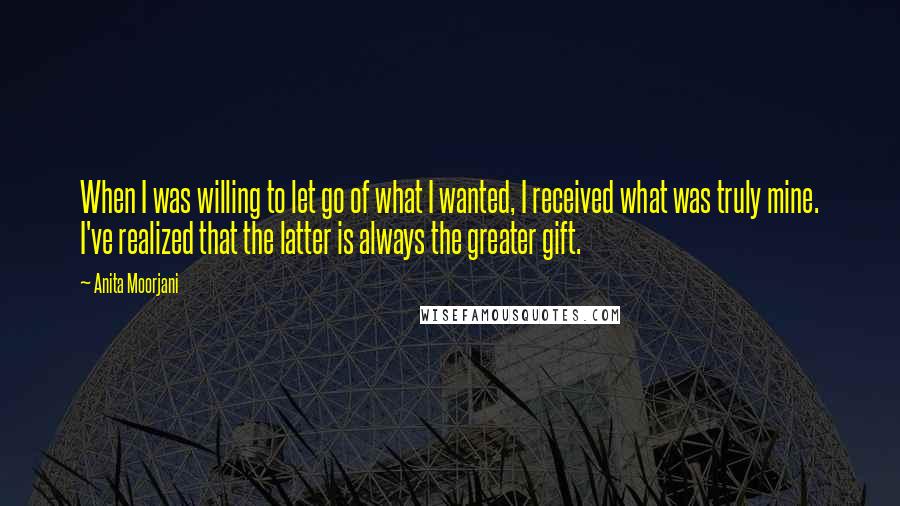 Anita Moorjani Quotes: When I was willing to let go of what I wanted, I received what was truly mine. I've realized that the latter is always the greater gift.