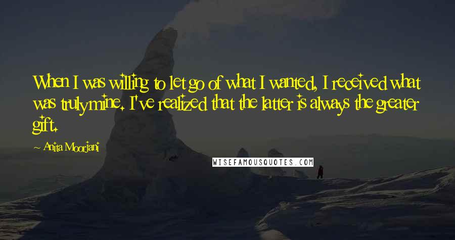 Anita Moorjani Quotes: When I was willing to let go of what I wanted, I received what was truly mine. I've realized that the latter is always the greater gift.