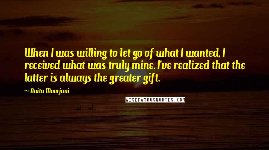 Anita Moorjani Quotes: When I was willing to let go of what I wanted, I received what was truly mine. I've realized that the latter is always the greater gift.