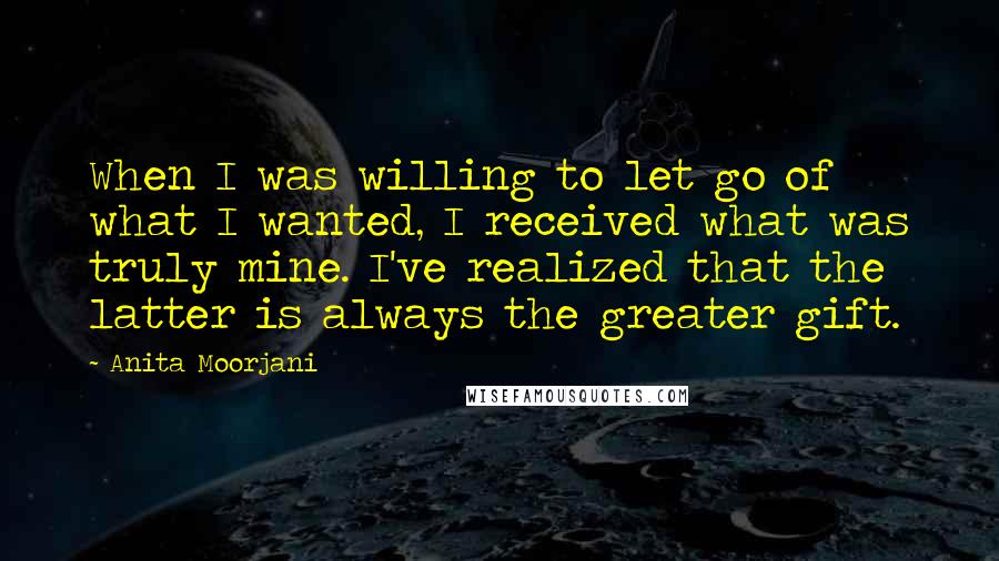 Anita Moorjani Quotes: When I was willing to let go of what I wanted, I received what was truly mine. I've realized that the latter is always the greater gift.