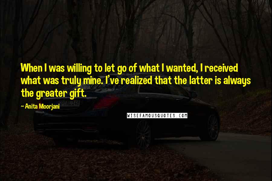 Anita Moorjani Quotes: When I was willing to let go of what I wanted, I received what was truly mine. I've realized that the latter is always the greater gift.