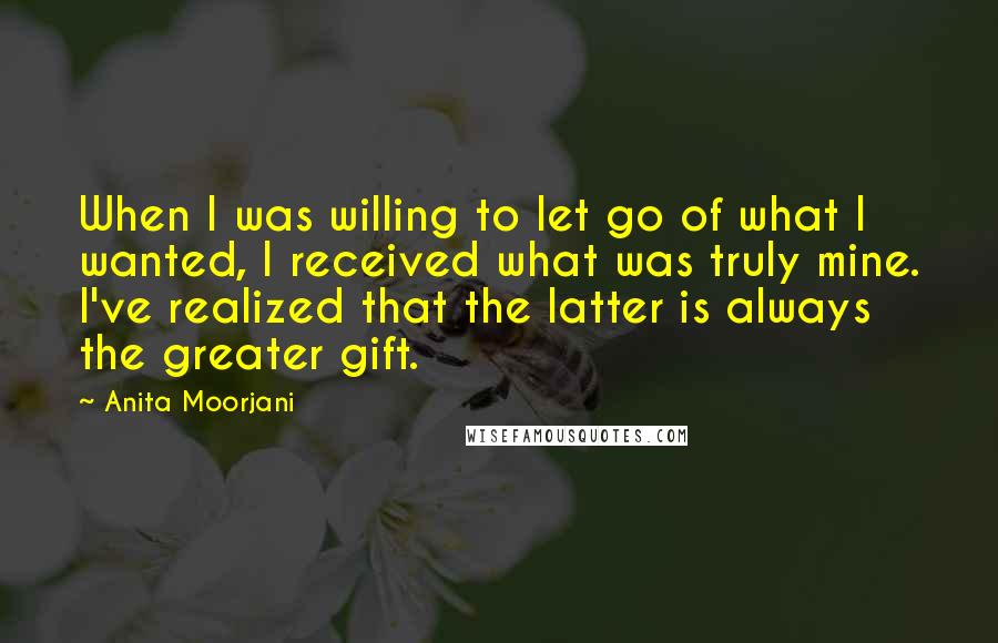 Anita Moorjani Quotes: When I was willing to let go of what I wanted, I received what was truly mine. I've realized that the latter is always the greater gift.