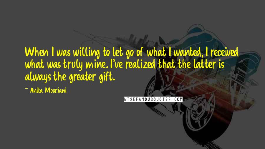 Anita Moorjani Quotes: When I was willing to let go of what I wanted, I received what was truly mine. I've realized that the latter is always the greater gift.