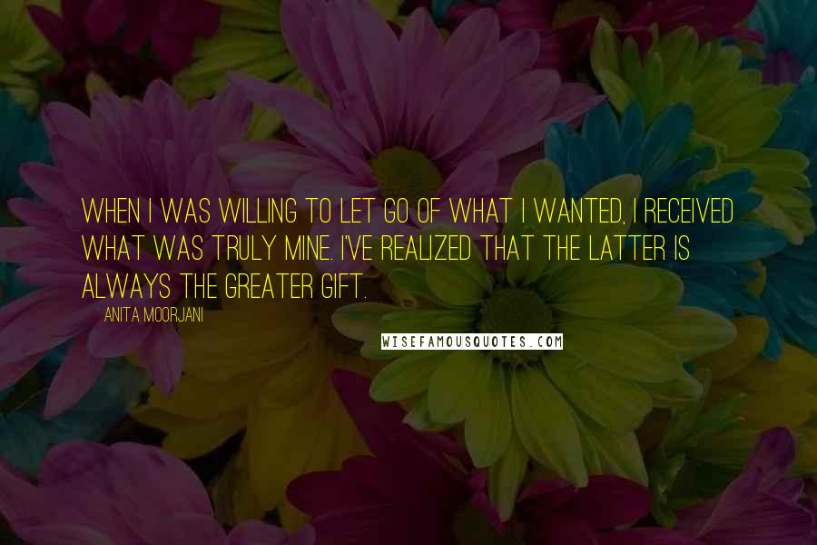 Anita Moorjani Quotes: When I was willing to let go of what I wanted, I received what was truly mine. I've realized that the latter is always the greater gift.