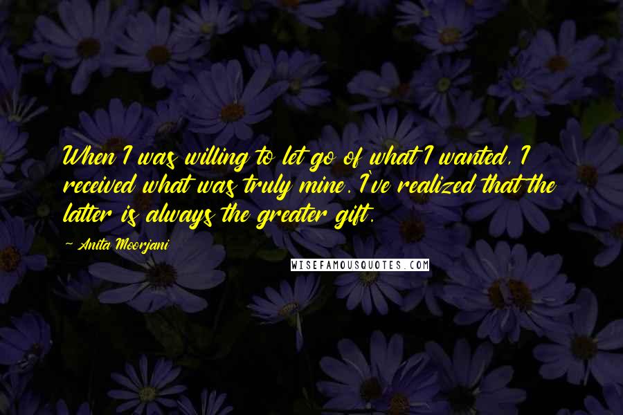 Anita Moorjani Quotes: When I was willing to let go of what I wanted, I received what was truly mine. I've realized that the latter is always the greater gift.