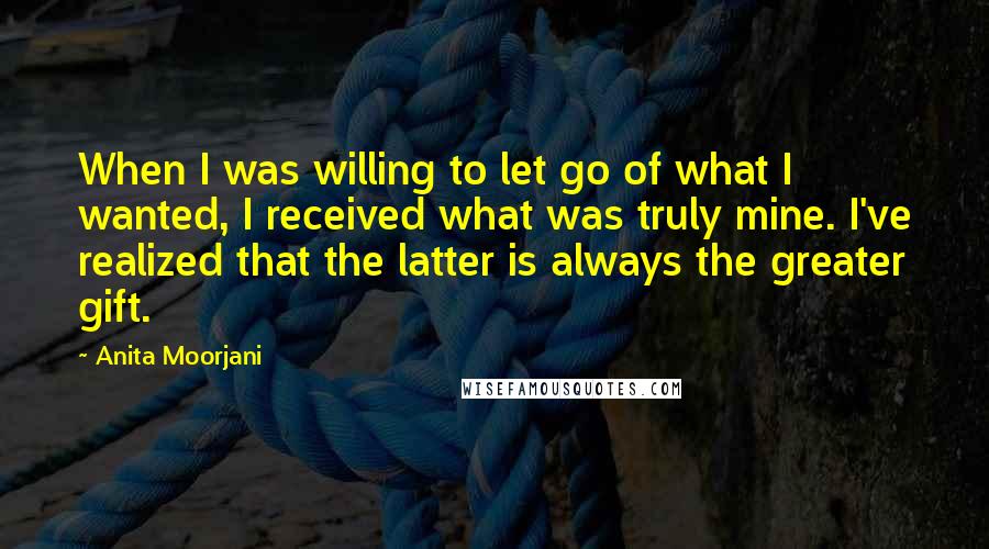 Anita Moorjani Quotes: When I was willing to let go of what I wanted, I received what was truly mine. I've realized that the latter is always the greater gift.