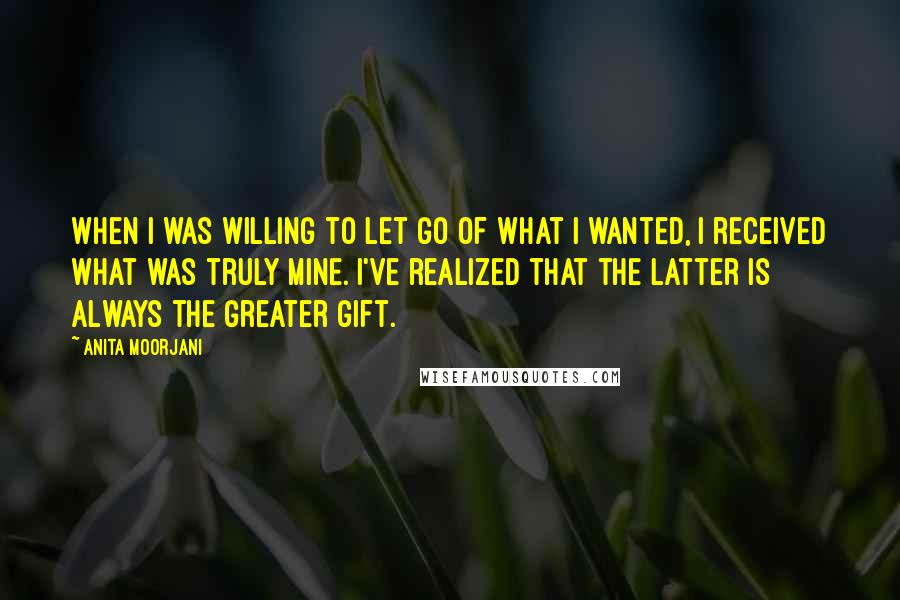 Anita Moorjani Quotes: When I was willing to let go of what I wanted, I received what was truly mine. I've realized that the latter is always the greater gift.