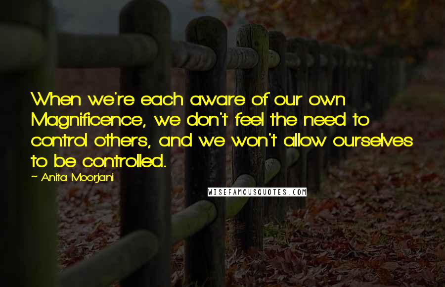 Anita Moorjani Quotes: When we're each aware of our own Magnificence, we don't feel the need to control others, and we won't allow ourselves to be controlled.