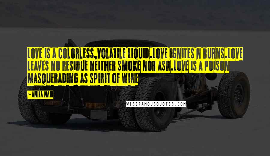 Anita Nair Quotes: Love is a colorless,volatile Liquid.Love ignites n burns.Love Leaves no residue neither smoke nor ash.Love is a poison masquerading as spirit of Wine