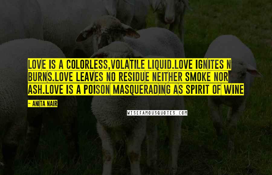 Anita Nair Quotes: Love is a colorless,volatile Liquid.Love ignites n burns.Love Leaves no residue neither smoke nor ash.Love is a poison masquerading as spirit of Wine