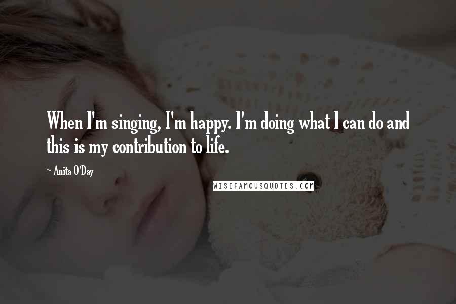 Anita O'Day Quotes: When I'm singing, I'm happy. I'm doing what I can do and this is my contribution to life.