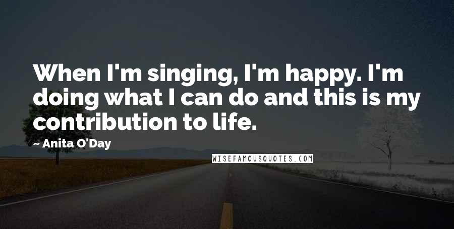 Anita O'Day Quotes: When I'm singing, I'm happy. I'm doing what I can do and this is my contribution to life.