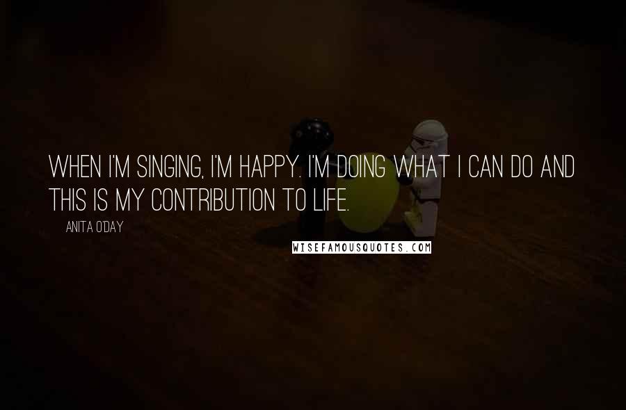 Anita O'Day Quotes: When I'm singing, I'm happy. I'm doing what I can do and this is my contribution to life.