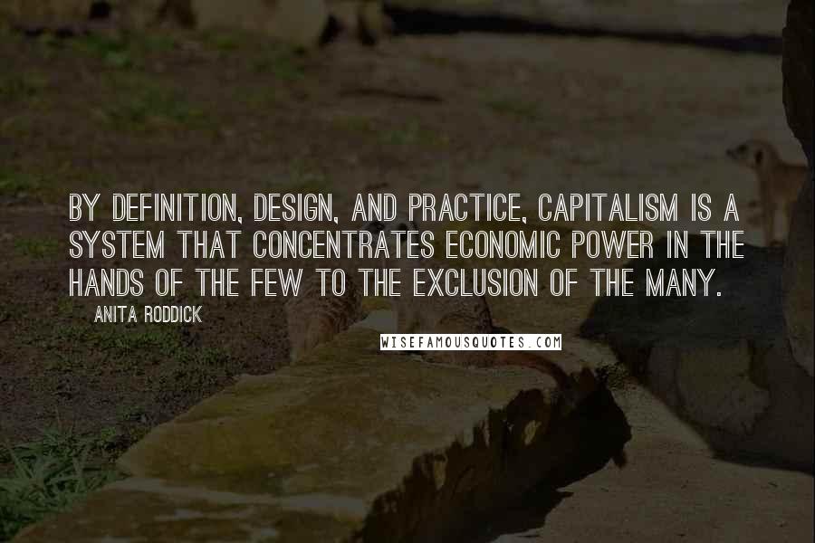 Anita Roddick Quotes: By definition, design, and practice, capitalism is a system that concentrates economic power in the hands of the few to the exclusion of the many.