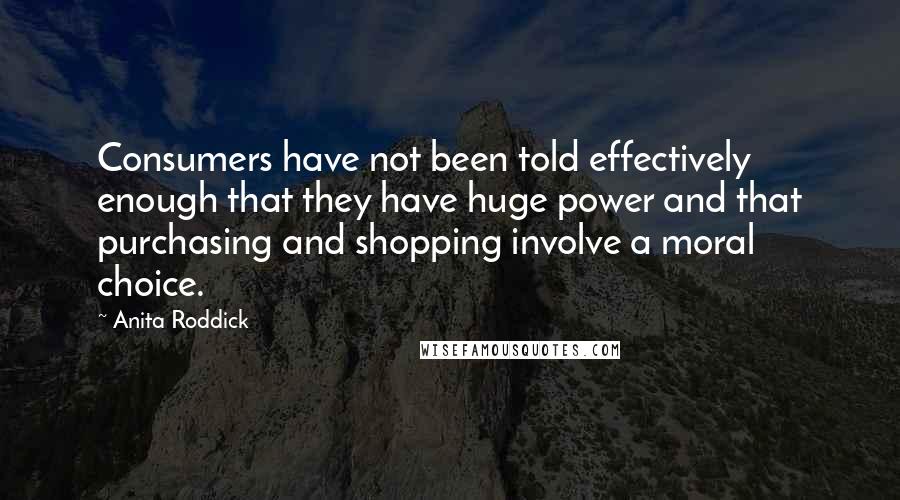 Anita Roddick Quotes: Consumers have not been told effectively enough that they have huge power and that purchasing and shopping involve a moral choice.