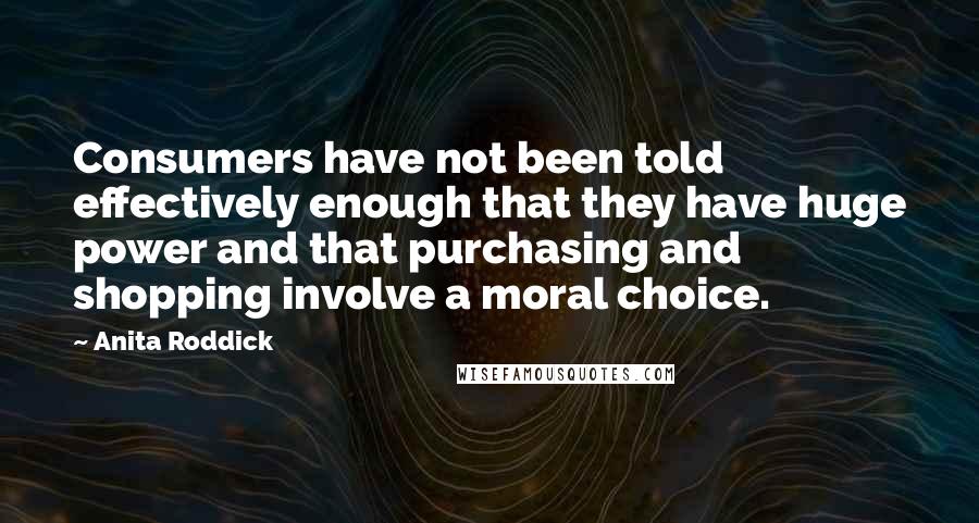 Anita Roddick Quotes: Consumers have not been told effectively enough that they have huge power and that purchasing and shopping involve a moral choice.