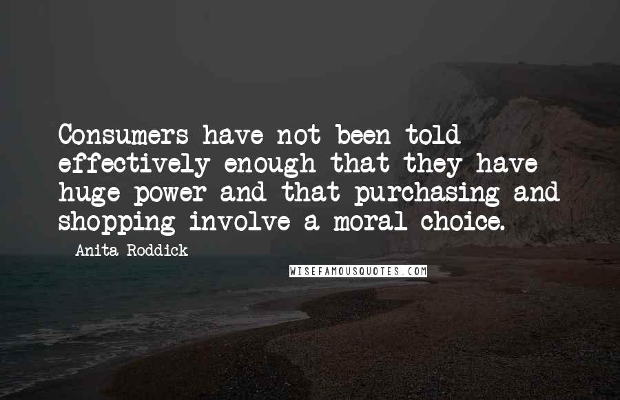 Anita Roddick Quotes: Consumers have not been told effectively enough that they have huge power and that purchasing and shopping involve a moral choice.