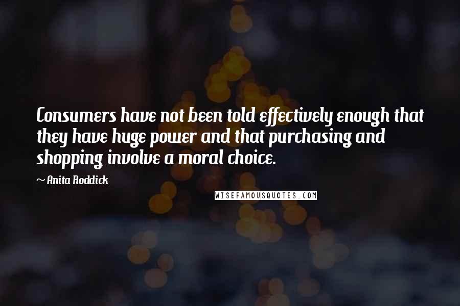 Anita Roddick Quotes: Consumers have not been told effectively enough that they have huge power and that purchasing and shopping involve a moral choice.