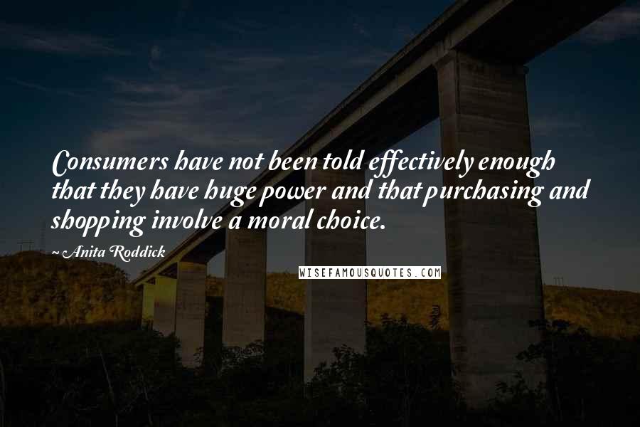 Anita Roddick Quotes: Consumers have not been told effectively enough that they have huge power and that purchasing and shopping involve a moral choice.