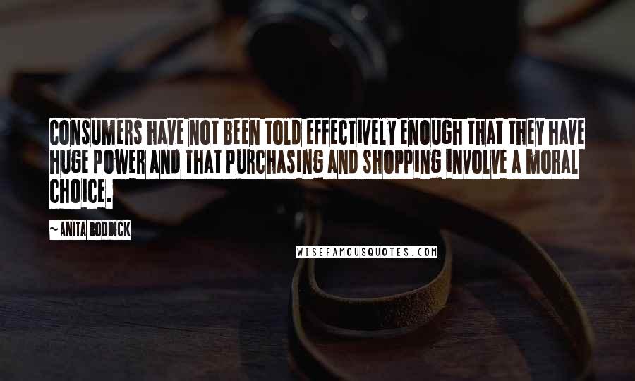 Anita Roddick Quotes: Consumers have not been told effectively enough that they have huge power and that purchasing and shopping involve a moral choice.