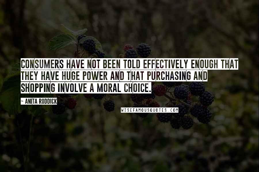 Anita Roddick Quotes: Consumers have not been told effectively enough that they have huge power and that purchasing and shopping involve a moral choice.
