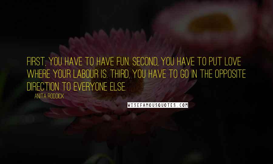 Anita Roddick Quotes: First, you have to have fun. Second, you have to put love where your labour is. Third, you have to go in the opposite direction to everyone else.