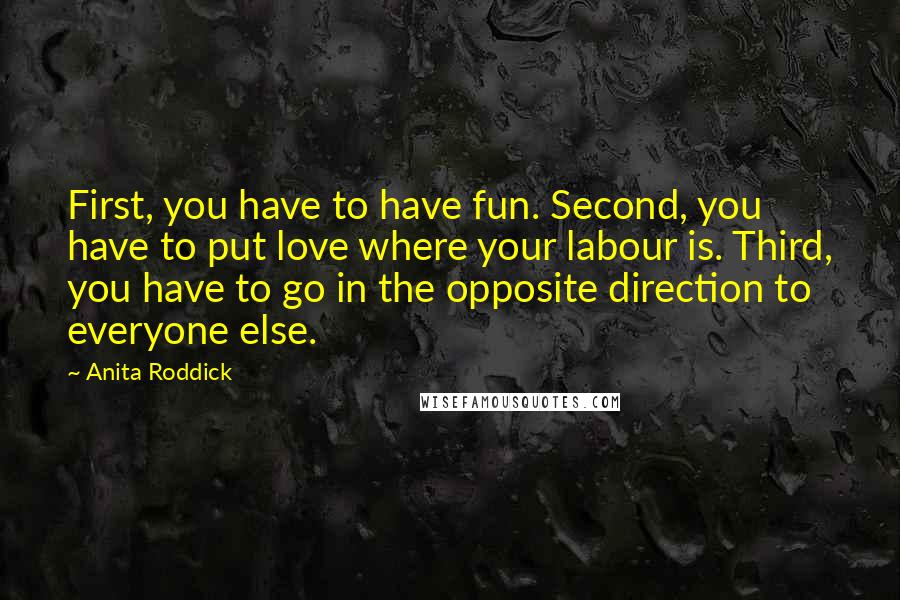 Anita Roddick Quotes: First, you have to have fun. Second, you have to put love where your labour is. Third, you have to go in the opposite direction to everyone else.