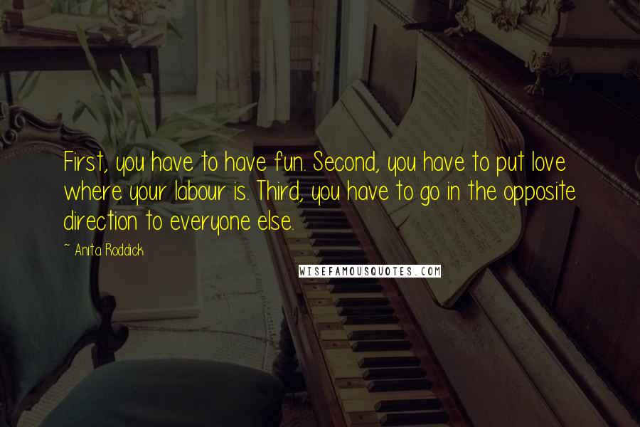 Anita Roddick Quotes: First, you have to have fun. Second, you have to put love where your labour is. Third, you have to go in the opposite direction to everyone else.