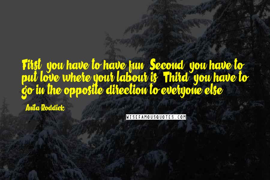 Anita Roddick Quotes: First, you have to have fun. Second, you have to put love where your labour is. Third, you have to go in the opposite direction to everyone else.