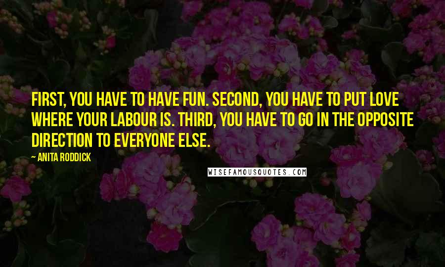 Anita Roddick Quotes: First, you have to have fun. Second, you have to put love where your labour is. Third, you have to go in the opposite direction to everyone else.