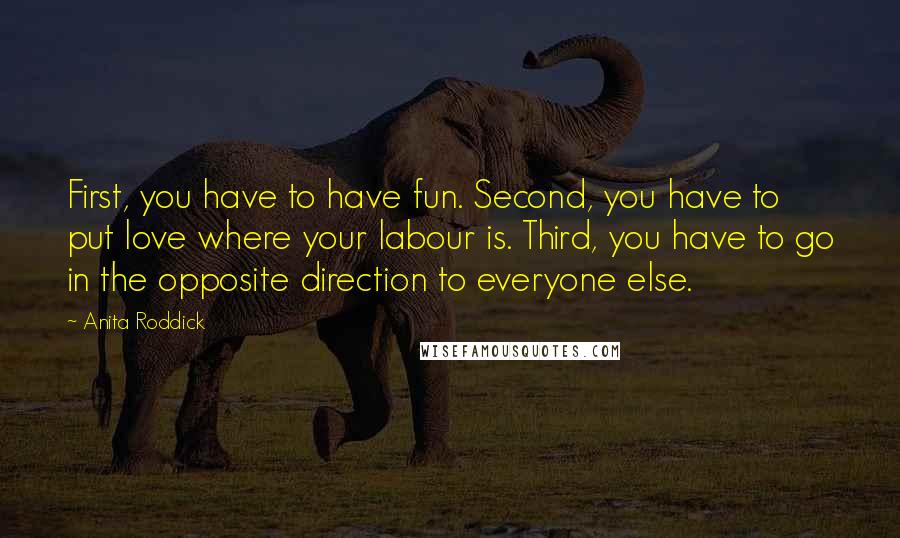 Anita Roddick Quotes: First, you have to have fun. Second, you have to put love where your labour is. Third, you have to go in the opposite direction to everyone else.