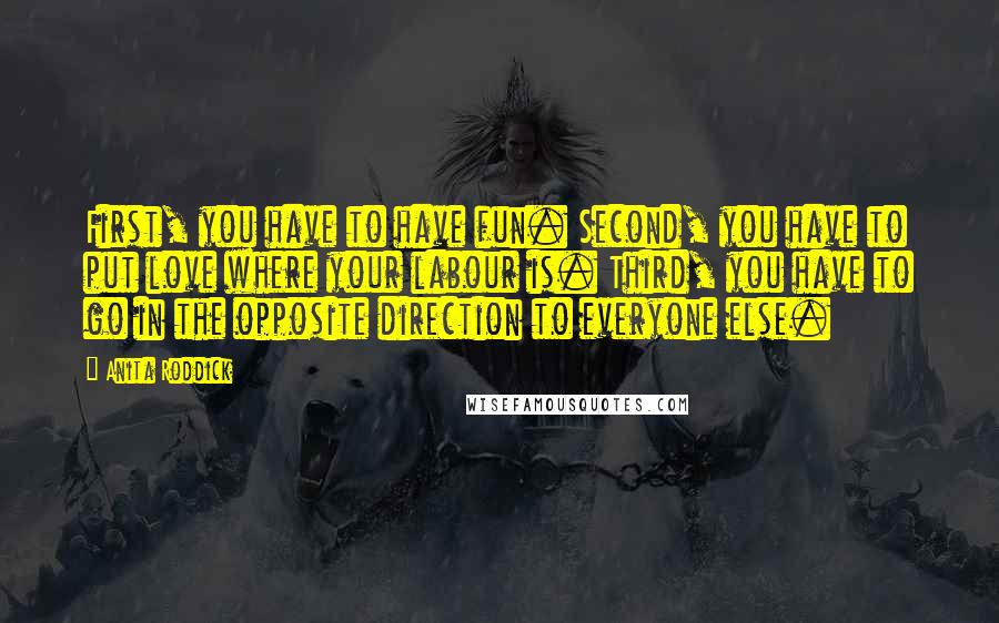 Anita Roddick Quotes: First, you have to have fun. Second, you have to put love where your labour is. Third, you have to go in the opposite direction to everyone else.