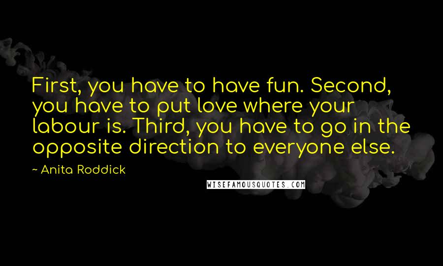 Anita Roddick Quotes: First, you have to have fun. Second, you have to put love where your labour is. Third, you have to go in the opposite direction to everyone else.