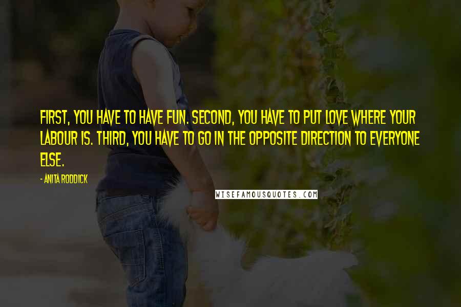 Anita Roddick Quotes: First, you have to have fun. Second, you have to put love where your labour is. Third, you have to go in the opposite direction to everyone else.