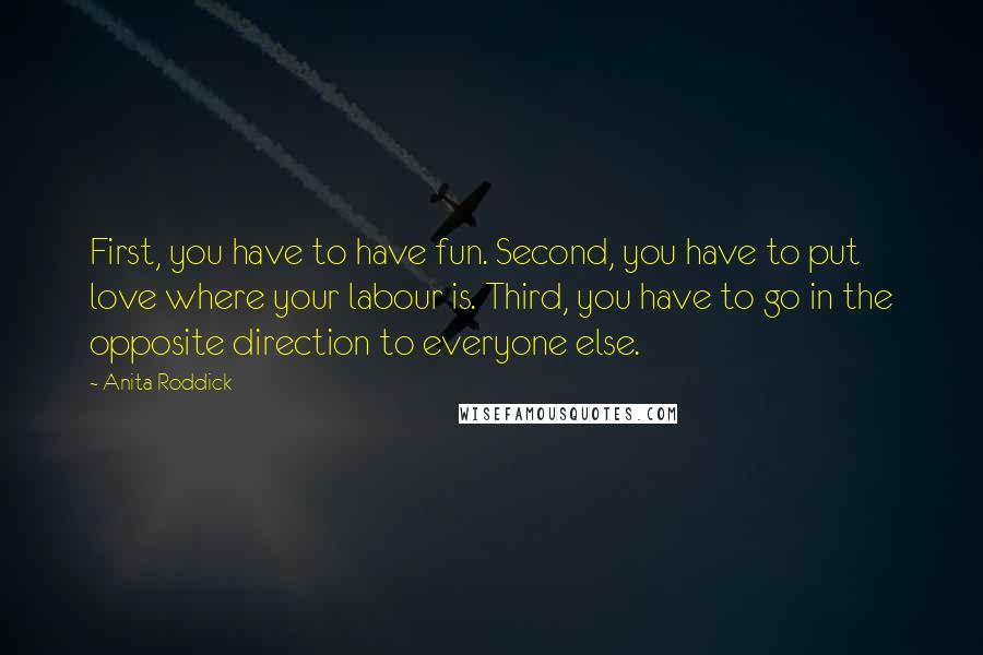 Anita Roddick Quotes: First, you have to have fun. Second, you have to put love where your labour is. Third, you have to go in the opposite direction to everyone else.