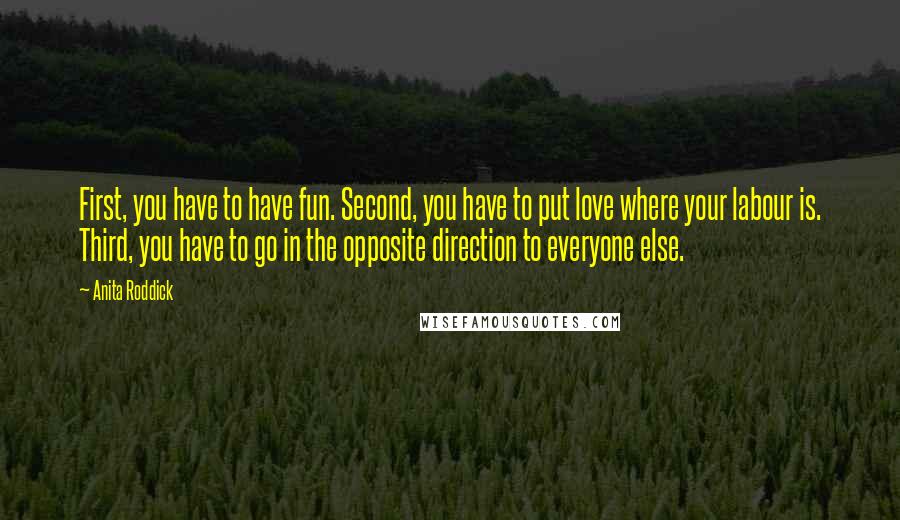 Anita Roddick Quotes: First, you have to have fun. Second, you have to put love where your labour is. Third, you have to go in the opposite direction to everyone else.