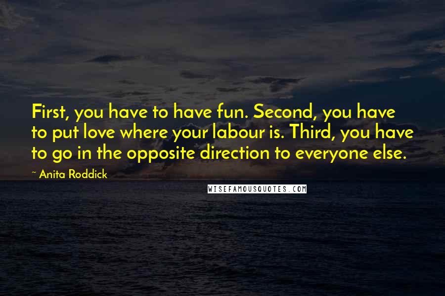 Anita Roddick Quotes: First, you have to have fun. Second, you have to put love where your labour is. Third, you have to go in the opposite direction to everyone else.