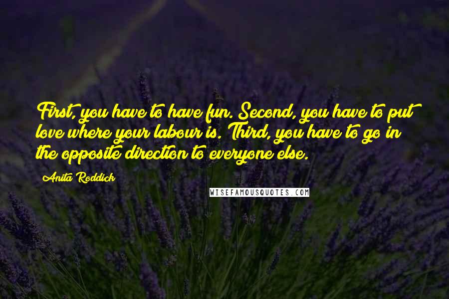 Anita Roddick Quotes: First, you have to have fun. Second, you have to put love where your labour is. Third, you have to go in the opposite direction to everyone else.