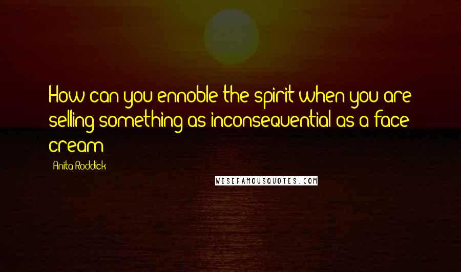 Anita Roddick Quotes: How can you ennoble the spirit when you are selling something as inconsequential as a face cream?