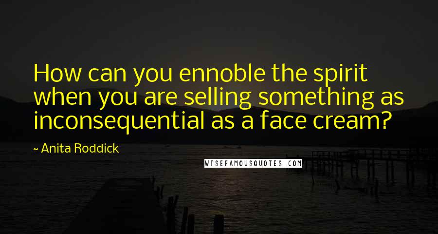 Anita Roddick Quotes: How can you ennoble the spirit when you are selling something as inconsequential as a face cream?