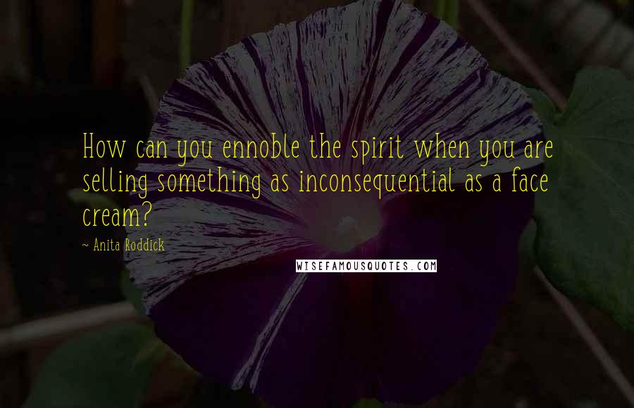 Anita Roddick Quotes: How can you ennoble the spirit when you are selling something as inconsequential as a face cream?