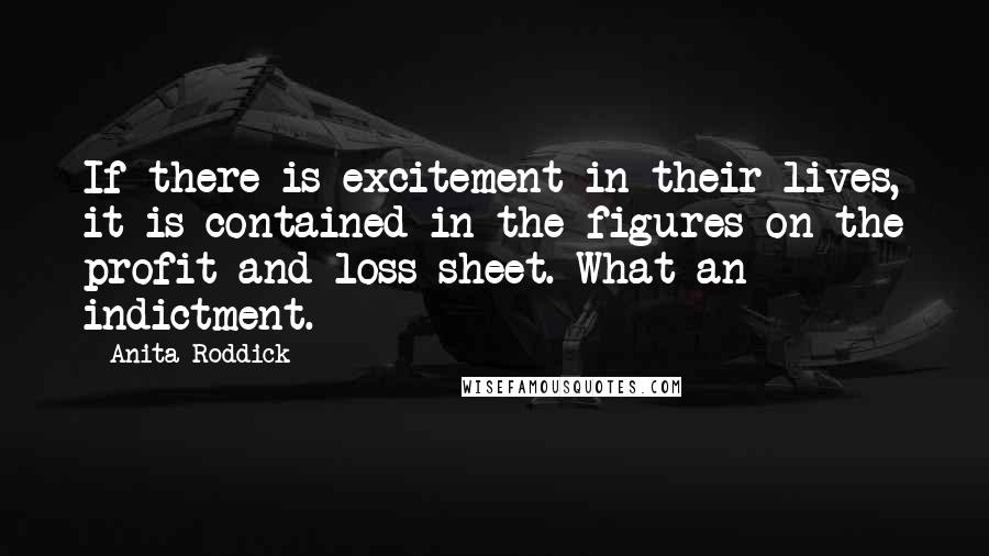 Anita Roddick Quotes: If there is excitement in their lives, it is contained in the figures on the profit and loss sheet. What an indictment.