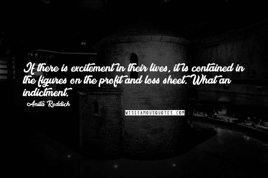 Anita Roddick Quotes: If there is excitement in their lives, it is contained in the figures on the profit and loss sheet. What an indictment.