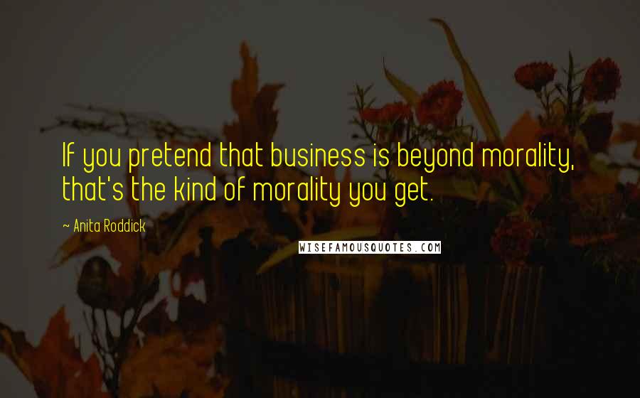 Anita Roddick Quotes: If you pretend that business is beyond morality, that's the kind of morality you get.