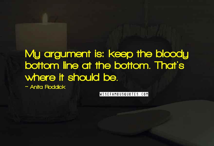 Anita Roddick Quotes: My argument is: keep the bloody bottom line at the bottom. That's where it should be.