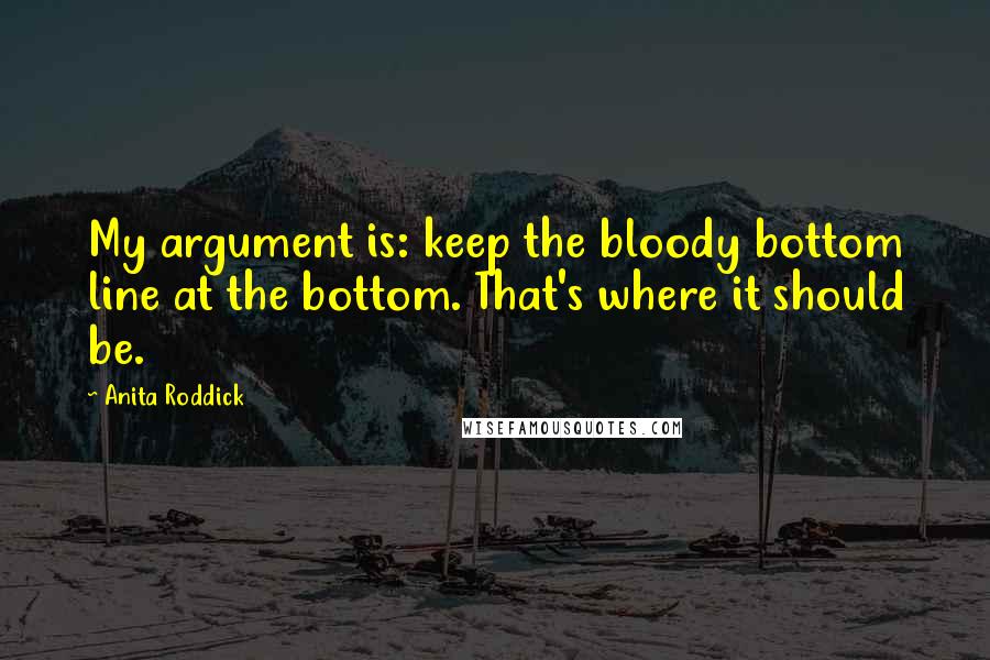 Anita Roddick Quotes: My argument is: keep the bloody bottom line at the bottom. That's where it should be.