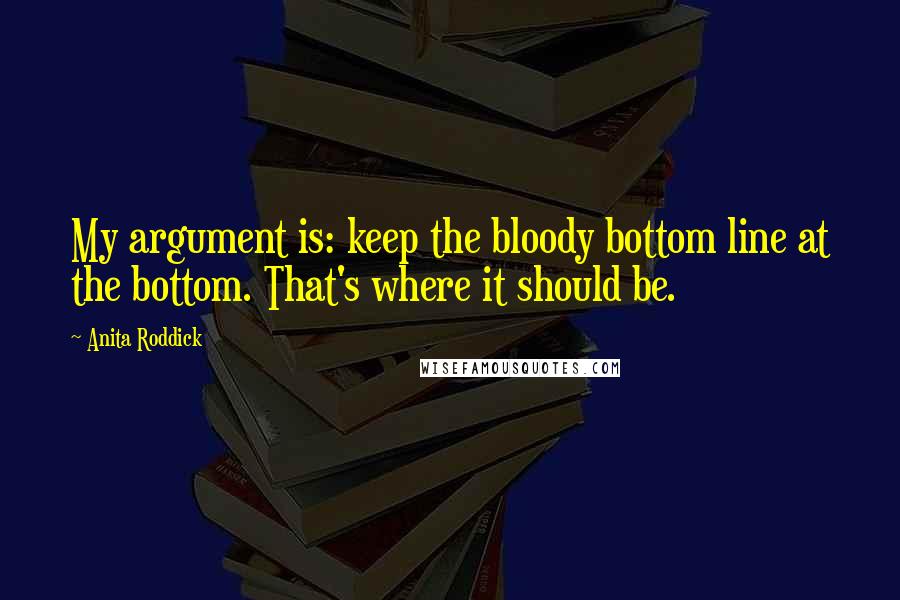 Anita Roddick Quotes: My argument is: keep the bloody bottom line at the bottom. That's where it should be.